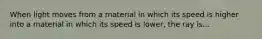 When light moves from a material in which its speed is higher into a material in which its speed is lower, the ray is...