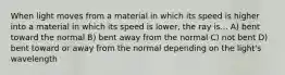 When light moves from a material in which its speed is higher into a material in which its speed is lower, the ray is... A) bent toward the normal B) bent away from the normal C) not bent D) bent toward or away from the normal depending on the light's wavelength