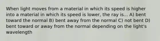 When light moves from a material in which its speed is higher into a material in which its speed is lower, the ray is... A) bent toward the normal B) bent away from the normal C) not bent D) bent toward or away from the normal depending on the light's wavelength