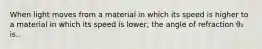 When light moves from a material in which its speed is higher to a material in which its speed is lower, the angle of refraction θ₂ is..