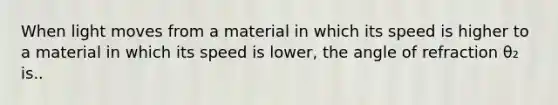 When light moves from a material in which its speed is higher to a material in which its speed is lower, the angle of refraction θ₂ is..