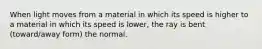 When light moves from a material in which its speed is higher to a material in which its speed is lower, the ray is bent (toward/away form) the normal.