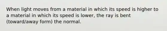 When light moves from a material in which its speed is higher to a material in which its speed is lower, the ray is bent (toward/away form) the normal.