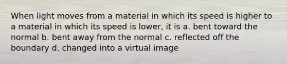 When light moves from a material in which its speed is higher to a material in which its speed is lower, it is a. bent toward the normal b. bent away from the normal c. reflected off the boundary d. changed into a virtual image