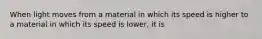 When light moves from a material in which its speed is higher to a material in which its speed is lower, it is