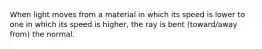 When light moves from a material in which its speed is lower to one in which its speed is higher, the ray is bent (toward/away from) the normal.