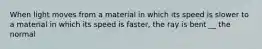 When light moves from a material in which its speed is slower to a material in which its speed is faster, the ray is bent __ the normal