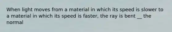 When light moves from a material in which its speed is slower to a material in which its speed is faster, the ray is bent __ the normal