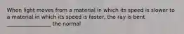 When light moves from a material in which its speed is slower to a material in which its speed is faster, the ray is bent _________________ the normal