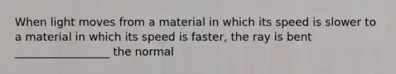 When light moves from a material in which its speed is slower to a material in which its speed is faster, the ray is bent _________________ the normal