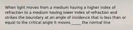 When light moves from a medium having a higher index of refraction to a medium having lower index of refraction and strikes the boundary at an angle of incidence that is less than or equal to the critical angle it moves _____ the normal line