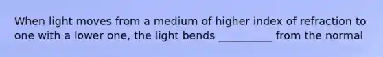 When light moves from a medium of higher index of refraction to one with a lower one, the light bends __________ from the normal