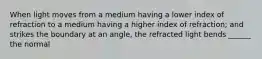 When light moves from a medium having a lower index of refraction to a medium having a higher index of refraction; and strikes the boundary at an angle, the refracted light bends ______ the normal