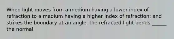 When light moves from a medium having a lower index of refraction to a medium having a higher index of refraction; and strikes the boundary at an angle, the refracted light bends ______ the normal