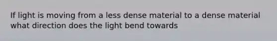 If light is moving from a less dense material to a dense material what direction does the light bend towards