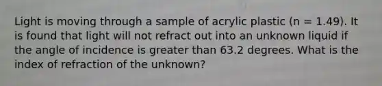 Light is moving through a sample of acrylic plastic (n = 1.49). It is found that light will not refract out into an unknown liquid if the angle of incidence is greater than 63.2 degrees. What is the index of refraction of the unknown?