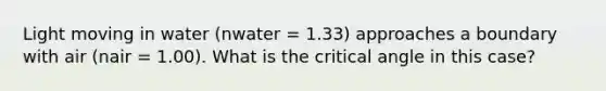 Light moving in water (nwater = 1.33) approaches a boundary with air (nair = 1.00). What is the critical angle in this case?