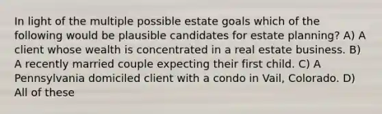 In light of the multiple possible estate goals which of the following would be plausible candidates for estate planning? A) A client whose wealth is concentrated in a real estate business. B) A recently married couple expecting their first child. C) A Pennsylvania domiciled client with a condo in Vail, Colorado. D) All of these