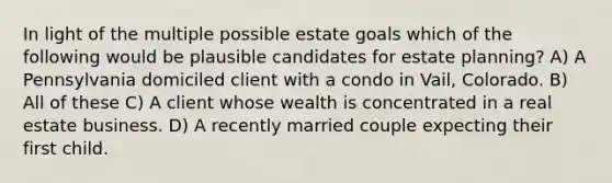 In light of the multiple possible estate goals which of the following would be plausible candidates for estate planning? A) A Pennsylvania domiciled client with a condo in Vail, Colorado. B) All of these C) A client whose wealth is concentrated in a real estate business. D) A recently married couple expecting their first child.