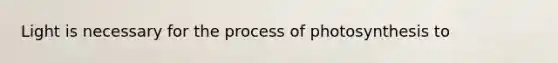 Light is necessary for the process of photosynthesis to