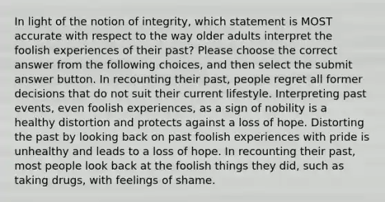 In light of the notion of integrity, which statement is MOST accurate with respect to the way older adults interpret the foolish experiences of their past? Please choose the correct answer from the following choices, and then select the submit answer button. In recounting their past, people regret all former decisions that do not suit their current lifestyle. Interpreting past events, even foolish experiences, as a sign of nobility is a healthy distortion and protects against a loss of hope. Distorting the past by looking back on past foolish experiences with pride is unhealthy and leads to a loss of hope. In recounting their past, most people look back at the foolish things they did, such as taking drugs, with feelings of shame.