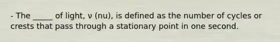 - The _____ of light, ν (nu), is defined as the number of cycles or crests that pass through a stationary point in one second.