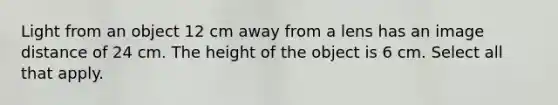 Light from an object 12 cm away from a lens has an image distance of 24 cm. The height of the object is 6 cm. Select all that apply.