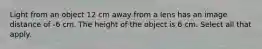 Light from an object 12 cm away from a lens has an image distance of -6 cm. The height of the object is 6 cm. Select all that apply.