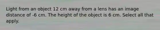 Light from an object 12 cm away from a lens has an image distance of -6 cm. The height of the object is 6 cm. Select all that apply.