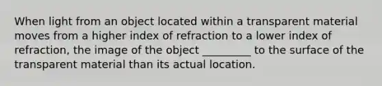 When light from an object located within a transparent material moves from a higher index of refraction to a lower index of refraction, the image of the object _________ to the surface of the transparent material than its actual location.