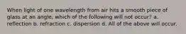 When light of one wavelength from air hits a smooth piece of glass at an angle, which of the following will not occur? a. reflection b. refraction c. dispersion d. All of the above will occur.