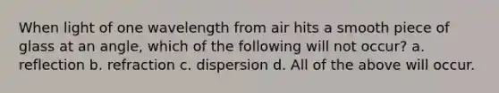 When light of one wavelength from air hits a smooth piece of glass at an angle, which of the following will not occur? a. reflection b. refraction c. dispersion d. All of the above will occur.