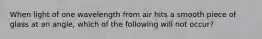 When light of one wavelength from air hits a smooth piece of glass at an angle, which of the following will not occur?