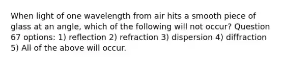 When light of one wavelength from air hits a smooth piece of glass at an angle, which of the following will not occur? Question 67 options: 1) reflection 2) refraction 3) dispersion 4) diffraction 5) All of the above will occur.