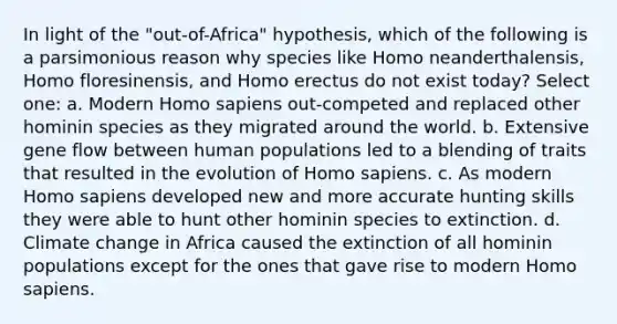 In light of the "out-of-Africa" hypothesis, which of the following is a parsimonious reason why species like Homo neanderthalensis, Homo floresinensis, and Homo erectus do not exist today? Select one: a. Modern Homo sapiens out-competed and replaced other hominin species as they migrated around the world. b. Extensive gene flow between human populations led to a blending of traits that resulted in the evolution of Homo sapiens. c. As modern Homo sapiens developed new and more accurate hunting skills they were able to hunt other hominin species to extinction. d. Climate change in Africa caused the extinction of all hominin populations except for the ones that gave rise to modern Homo sapiens.