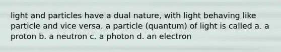 light and particles have a dual nature, with light behaving like particle and vice versa. a particle (quantum) of light is called a. a proton b. a neutron c. a photon d. an electron