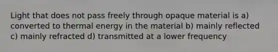 Light that does not pass freely through opaque material is a) converted to thermal energy in the material b) mainly reflected c) mainly refracted d) transmitted at a lower frequency