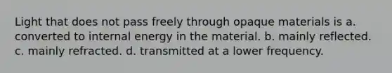 Light that does not pass freely through opaque materials is a. converted to internal energy in the material. b. mainly reflected. c. mainly refracted. d. transmitted at a lower frequency.