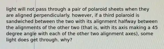 light will not pass through a pair of polaroid sheets when they are aligned perpendicularly. however, if a third polaroid is sandwiched between the two with its alignment halfway between the alignments of the other two (that is, with its axis making a 45 degree angle with each of the other two alignment axes), some light does get through. why?