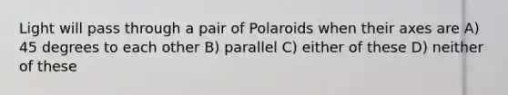 Light will pass through a pair of Polaroids when their axes are A) 45 degrees to each other B) parallel C) either of these D) neither of these