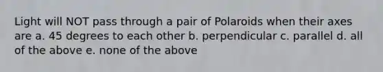 Light will NOT pass through a pair of Polaroids when their axes are a. 45 degrees to each other b. perpendicular c. parallel d. all of the above e. none of the above