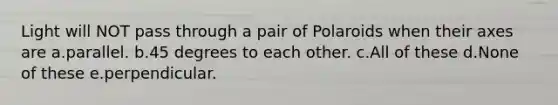 Light will NOT pass through a pair of Polaroids when their axes are a.parallel. b.45 degrees to each other. c.All of these d.None of these e.perpendicular.