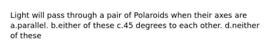 Light will pass through a pair of Polaroids when their axes are a.parallel. b.either of these c.45 degrees to each other. d.neither of these