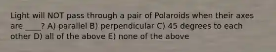 Light will NOT pass through a pair of Polaroids when their axes are ____? A) parallel B) perpendicular C) 45 degrees to each other D) all of the above E) none of the above