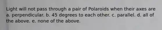 Light will not pass through a pair of Polaroids when their axes are a. perpendicular. b. 45 degrees to each other. c. parallel. d. all of the above. e. none of the above.