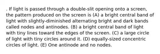 . If light is passed through a double-slit opening onto a screen, the pattern produced on the screen is (A) a bright central band of light with slightly-diminished alternating bright and dark bands called nodes and antinodes. (B) a bright central band of light with tiny lines toward the edges of the screen. (C) a large circle of light with tiny circles around it. (D) equally-sized concentric circles of light. (E) One antinode and no nodes.