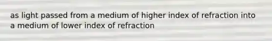 as light passed from a medium of higher index of refraction into a medium of lower index of refraction