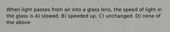 When light passes from air into a glass lens, the speed of light in the glass is A) slowed. B) speeded up. C) unchanged. D) none of the above