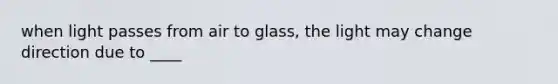 when light passes from air to glass, the light may change direction due to ____