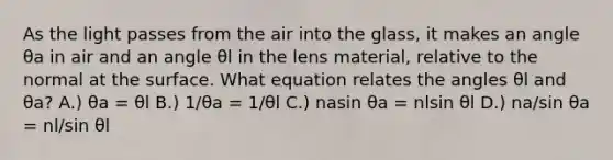 As the light passes from the air into the glass, it makes an angle θa in air and an angle θl in the lens material, relative to the normal at the surface. What equation relates the angles θl and θa? A.) θa = θl B.) 1/θa = 1/θl C.) nasin θa = nlsin θl D.) na/sin θa = nl/sin θl